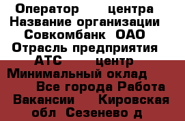 Оператор Call-центра › Название организации ­ Совкомбанк, ОАО › Отрасль предприятия ­ АТС, call-центр › Минимальный оклад ­ 35 000 - Все города Работа » Вакансии   . Кировская обл.,Сезенево д.